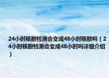 24小時核酸檢測會變成48小時核酸嗎（24小時核酸檢測會變成48小時嗎詳細介紹）