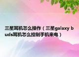 三星耳機怎么操作（三星galaxy buds耳機怎么控制手機來電）