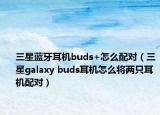 三星藍(lán)牙耳機buds+怎么配對（三星galaxy buds耳機怎么將兩只耳機配對）