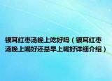 銀耳紅棗湯晚上吃好嗎（銀耳紅棗湯晚上喝好還是早上喝好詳細(xì)介紹）