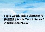 apple watch series 3蜂窩怎么與手機連接（Apple Watch Series 3怎么重新連接iPhone）