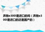 奔馳e300l是進口的嗎（奔馳e300l是進口的還是國產(chǎn)的）