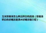 玉米排骨湯怎么熬出奶白色的湯（排骨湯奶白色好喝還是清水好喝詳細(xì)介紹）