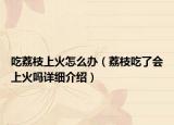 吃荔枝上火怎么辦（荔枝吃了會上火嗎詳細介紹）