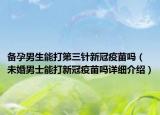 備孕男生能打第三針新冠疫苗嗎（未婚男士能打新冠疫苗嗎詳細(xì)介紹）