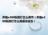 奔馳e300氛圍燈怎么調(diào)節(jié)（奔馳e300氛圍燈怎么調(diào)自動變色）