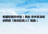 韓國歌曲宋仲基（真的 宋仲基演唱的韓劇《善良的男人》插曲）
