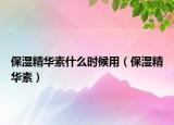 保濕精華素什么時(shí)候用（保濕精華素）