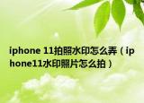 iphone 11拍照水印怎么弄（iphone11水印照片怎么拍）