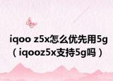 iqoo z5x怎么優(yōu)先用5g（iqooz5x支持5g嗎）