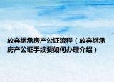 放棄繼承房產(chǎn)公證流程（放棄繼承房產(chǎn)公證手續(xù)要如何辦理介紹）