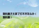 塑料蓋子太緊了打不開(kāi)怎么辦（塑料蓋）