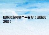 回族交友網(wǎng)哪個(gè)平臺好（回族交友網(wǎng)）