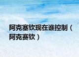 阿克塞欽現在誰控制（阿克賽欽）