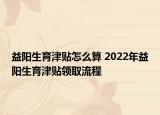 益陽(yáng)生育津貼怎么算 2022年益陽(yáng)生育津貼領(lǐng)取流程