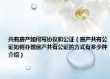 共有房產(chǎn)如何寫協(xié)議和公證（房產(chǎn)共有公證如何辦理房產(chǎn)共有公證的方式有多少種介紹）