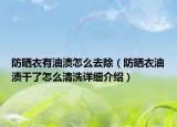 防曬衣有油漬怎么去除（防曬衣油漬干了怎么清洗詳細(xì)介紹）