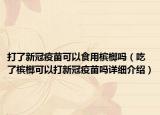 打了新冠疫苗可以食用檳榔嗎（吃了檳榔可以打新冠疫苗嗎詳細(xì)介紹）