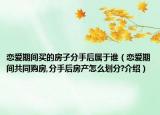 戀愛期間買的房子分手后屬于誰（戀愛期間共同購房,分手后房產(chǎn)怎么劃分?介紹）