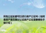 所有公證處都可以進(jìn)行房產(chǎn)公證嗎（如何查房產(chǎn)是否做過公證房產(chǎn)公證需要哪些手續(xù)介紹）