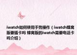 iwatch如何使用手勢操作（iwatch蜂窩版要插卡嗎 蜂窩版的iwatch需要電話卡嗎介紹）