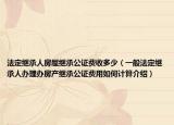 法定繼承人房屋繼承公證費收多少（一般法定繼承人辦理辦房產(chǎn)繼承公證費用如何計算介紹）