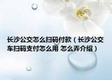 長沙公交怎么掃碼付款（長沙公交車掃碼支付怎么用 怎么弄介紹）