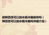新鮮荔枝可以放冰箱冷藏保存嗎（鮮荔枝可以放冰箱冷藏嗎詳細介紹）