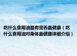 吃什么食用油最有營(yíng)養(yǎng)最健康（吃什么食用油對(duì)身體最健康詳細(xì)介紹）