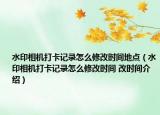 水印相機(jī)打卡記錄怎么修改時間地點(diǎn)（水印相機(jī)打卡記錄怎么修改時間 改時間介紹）