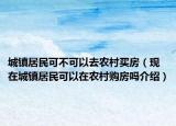 城鎮(zhèn)居民可不可以去農(nóng)村買房（現(xiàn)在城鎮(zhèn)居民可以在農(nóng)村購房嗎介紹）