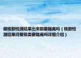 做核酸檢測結(jié)果出來前要隔離嗎（核酸檢測結(jié)果待復(fù)核需要隔離嗎詳細(xì)介紹）