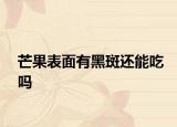 芒果表面有黑斑還能吃嗎