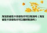 淘寶的省錢卡連續(xù)包月可以取消嗎（淘寶省錢卡連續(xù)包月可以隨時(shí)取消嗎）