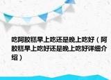 吃阿膠糕早上吃還是晚上吃好（阿膠糕早上吃好還是晚上吃好詳細(xì)介紹）