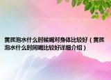 黃芪泡水什么時候喝對身體比較好（黃芪泡水什么時間喝比較好詳細介紹）