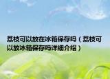 荔枝可以放在冰箱保存嗎（荔枝可以放冰箱保存嗎詳細(xì)介紹）