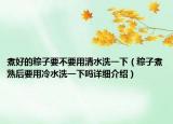 煮好的粽子要不要用清水洗一下（粽子煮熟后要用冷水洗一下嗎詳細(xì)介紹）