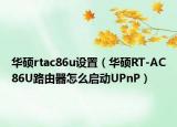 華碩rtac86u設(shè)置（華碩RT-AC86U路由器怎么啟動(dòng)UPnP）