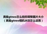 真我gtneo怎么拍照調(diào)整圖片大?。ㄕ嫖襣tneo相機(jī)水印怎么設(shè)置）