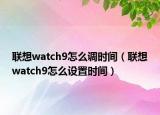 聯(lián)想watch9怎么調(diào)時間（聯(lián)想watch9怎么設(shè)置時間）