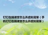 釘釘在線課堂怎么弄虛擬背景（手機釘釘在線課堂怎么開虛擬背景）