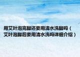 用艾葉泡完腳還要用清水洗腳嗎（艾葉泡腳后要用清水洗嗎詳細介紹）