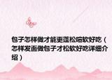 包子怎樣做才能更蓬松喧軟好吃（怎樣發(fā)面做包子才松軟好吃詳細(xì)介紹）