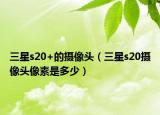 三星s20+的攝像頭（三星s20攝像頭像素是多少）