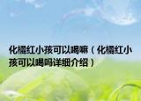 化橘紅小孩可以喝嘛（化橘紅小孩可以喝嗎詳細介紹）
