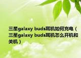 三星galaxy buds耳機如何充電（三星galaxy buds耳機怎么開機和關(guān)機）