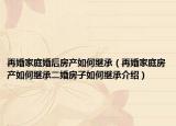 再婚家庭婚后房產(chǎn)如何繼承（再婚家庭房產(chǎn)如何繼承二婚房子如何繼承介紹）