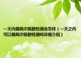 一天內(nèi)做兩次核酸檢測會怎樣（一天之內(nèi)可以做兩次核酸檢測嗎詳細(xì)介紹）