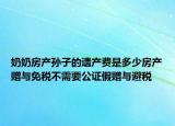 奶奶房產(chǎn)孫子的遺產(chǎn)費(fèi)是多少房產(chǎn)贈(zèng)與免稅不需要公證假贈(zèng)與避稅